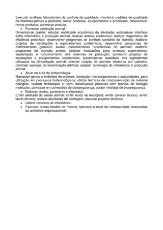 Executar análises laboratoriais de controle de qualidade; monitorar padrões de qualidade
de matérias-primas e produtos; testar produtos, equipamentos e processos; desenvolver
novos produtos; aprimorar produto.
• Fomentar produção animal:
Dimensionar plantel; estudar viabilidade econômica da atividade; estabelecer interface
entre informática e produção animal; realizar análise zootécnica; realizar diagnóstico de
eficiência produtiva; desenvolver programas de controle sanitário de plantéis; elaborar
projetos de instalações e equipamentos zootécnicos; desenvolver programas de
melhoramento genético; avaliar características reprodutivas de animais; elaborar
programas de nutrição animal; projetar instalações para animais; supervisionar
implantação e funcionamento dos sistemas de produção; aprimorar projetos de
instalações e equipamentos zootécnicos; supervisionar qualidade dos ingredientes
utilizados na alimentação animal; orientar criação de animais silvestres em cativeiro;
controlar serviços de inseminação artificial; adaptar tecnologia de informática à produção
animal.
• Atuar na área de biotecnologia:
Manipular genes e embriões de animais; manipular microorganismos e subunidades, para
utilização em processos biotecnológicos; utilizar técnicas de criopreservação de material
biológico; realizar fertilização in vitro; desenvolver produtos com técnica de biologia
molecular; participar em comissões de biossegurança; adotar medidas de biossegurança.
• Elaborar laudos, pareceres e atestados:
Emitir atestado de saúde animal; emitir laudo de necrópsia; emitir parecer técnico; emitir
laudo técnico; realizar atividades de peritagem; elaborar projetos técnicos.
• Utilizar recursos de informática.
• Executar outras tarefas de mesma natureza e nível de complexidade associadas
ao ambiente organizacional.
 