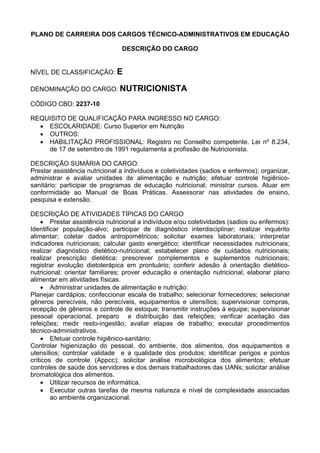PLANO DE CARREIRA DOS CARGOS TÉCNICO-ADMINISTRATIVOS EM EDUCAÇÃO
DESCRIÇÃO DO CARGO
NÍVEL DE CLASSIFICAÇÃO: E
DENOMINAÇÃO DO CARGO: NUTRICIONISTA
CÓDIGO CBO: 2237-10
REQUISITO DE QUALIFICAÇÃO PARA INGRESSO NO CARGO:
• ESCOLARIDADE: Curso Superior em Nutrição
• OUTROS:
• HABILITAÇÃO PROFISSIONAL: Registro no Conselho competente. Lei nº 8.234,
de 17 de setembro de 1991 regulamenta a profissão de Nutricionista.
DESCRIÇÃO SUMÁRIA DO CARGO:
Prestar assistência nutricional a indivíduos e coletividades (sadios e enfermos); organizar,
administrar e avaliar unidades de alimentação e nutrição; efetuar controle higiênico-
sanitário; participar de programas de educação nutricional; ministrar cursos. Atuar em
conformidade ao Manual de Boas Práticas. Assessorar nas atividades de ensino,
pesquisa e extensão.
DESCRIÇÃO DE ATIVIDADES TÍPICAS DO CARGO
• Prestar assistência nutricional a indivíduos e/ou coletividades (sadios ou enfermos):
Identificar população-alvo; participar de diagnóstico interdisciplinar; realizar inquérito
alimentar; coletar dados antropométricos; solicitar exames laboratoriais; interpretar
indicadores nutricionais; calcular gasto energético; identificar necessidades nutricionais;
realizar diagnóstico dietético-nutricional; estabelecer plano de cuidados nutricionais;
realizar prescrição dietética; prescrever complementos e suplementos nutricionais;
registrar evolução dietoterápica em prontuário; conferir adesão à orientação dietético-
nutricional; orientar familiares; prover educação e orientação nutricional; elaborar plano
alimentar em atividades físicas.
• Administrar unidades de alimentação e nutrição:
Planejar cardápios; confeccionar escala de trabalho; selecionar fornecedores; selecionar
gêneros perecíveis, não perecíveis, equipamentos e utensílios; supervisionar compras,
recepção de gêneros e controle de estoque; transmitir instruções à equipe; supervisionar
pessoal operacional, preparo e distribuição das refeições; verificar aceitação das
refeições; medir resto-ingestão; avaliar etapas de trabalho; executar procedimentos
técnico-administrativos.
• Efetuar controle higiênico-sanitário:
Controlar higienização do pessoal, do ambiente, dos alimentos, dos equipamentos e
utensílios; controlar validade e a qualidade dos produtos; identificar perigos e pontos
críticos de controle (Appcc); solicitar análise microbiológica dos alimentos; efetuar
controles de saúde dos servidores e dos demais trabalhadores das UANs; solicitar análise
bromatológica dos alimentos.
• Utilizar recursos de informática.
• Executar outras tarefas de mesma natureza e nível de complexidade associadas
ao ambiente organizacional.
 