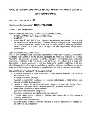 PLANO DE CARREIRA DOS CARGOS TÉCNICO-ADMINISTRATIVOS EM EDUCAÇÃO
DESCRIÇÃO DO CARGO
NÍVEL DE CLASSIFICAÇÃO: E
DENOMINAÇÃO DO CARGO: ODONTÓLOGO
CÓDIGO CBO: 2232 (família)
REQUISITO DE QUALIFICAÇÃO PARA INGRESSO NO CARGO:
• ESCOLARIDADE: Curso Superior Odontologia
• OUTROS:
• HABILITAÇÃO PROFISSIONAL: Registro no conselho competente. Lei nº 4.324,
de 14 de abril de 1964 institui os Conselhos Federal e Regionais de Odontologia e
dá outras providências. Decreto nº 68.704, de 04 de junho de 1971 regulamenta a
Lei nº 4.324/64. Lei nº 5.081, de 24 de agosto de 1966 regulamenta o exercício da
odontologia.
DESCRIÇÃO SUMÁRIA DO CARGO:
Atender e orientar pacientes e executar tratamento odontológico, realizando, entre outras
atividades, radiografias e ajuste oclusal, aplicação de anestesia, extração de dentes,
tratamento de doenças gengivais e canais, cirurgias bucomaxilofaciais, implantes,
tratamentos estéticos e de reabilitação oral, confecção de prótese oral e extra-oral;
diagnosticar e avaliar pacientes e planejar tratamento; realizar auditorias e perícias
odontológicas; administrar local e condições de trabalho, adotando medidas de precaução
universal de biossegurança. Assessorar nas atividades de ensino, pesquisa e extensão.
DESCRIÇÃO DE ATIVIDADES TÍPICAS DO CARGO
• Examinar, identificar e tratar clínica e/ou cirurgicamente afecções dos dentes e
tecidos de suporte.
• Restabelecer forma e função.
• Analisar e interpretar resultados de exames radiológicos e laboratoriais para
complementação de diagnóstico.
• Manter o registro de pacientes atendidos, anotando a conclusão do diagnóstico,
tratamento e evolução da afecção para orientação terapêutica adequada.
• Prescrever e administrar medicamentos.
• Aplicar anestésicos locais e regionais.
• Orientar e encaminhar para tratamento especializado.
• Orientar sobre saúde, higiene e profilaxia oral, prevenção de cárie dental e
doenças periodontais.
• Utilizar recursos de informática.
• Executar outras tarefas de mesma natureza e nível de complexidade associadas
ao ambiente organizacional.
 