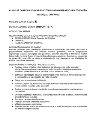 PLANO DE CARREIRA DOS CARGOS TÉCNICO-ADMINISTRATIVOS EM EDUCAÇÃO
DESCRIÇÃO DO CARGO
NÍVEL DE CLASSIFICAÇÃO: E
DENOMINAÇÃO DO CARGO: ORTOPTISTA
CÓDIGO CBO: 2236-15
REQUISITO DE QUALIFICAÇÃO PARA INGRESSO NO CARGO:
• ESCOLARIDADE: Curso Superior de Ortóptica
• OUTROS:
• HABILITAÇÃO PROFISSIONAL:
DESCRIÇÃO SUMÁRIA DO CARGO:
Atender pacientes para prevenção, habilitação e reabilitação, utilizando protocolos e
procedimentos específicos de ortoptia; habilitar pacientes; realizar diagnósticos
específicos; analisar condições dos pacientes; orientar pacientes e familiares; avaliar
baixa visão; ministrar testes e tratamentos ortópticos no paciente; desenvolver programas
de prevenção, promoção de saúde e qualidade de vida. Assessorar nas atividades de
ensino, pesquisa e extensão.
DESCRIÇÃO DE ATIVIDADES TÍPICAS DO CARGO
• Realizar exame ortóptico, diagnosticando as alterações da visão binocular,
alterações sensorais como redução da visão de profundidade (estereopsia) e
ambliopia (baixa de acuidade visual de um ou ambos os olhos).
• Estimular a percepção ocular; a coordenação óculo-manual, a percepção espacial
e esteroscópica e a percepção da visão binocular.
• Eleger procedimentos de habilitação.
• Habilitar funções neuromúsculo-oculares; habilitar e reabilitar sistema sensório-
motor ocular e reabilitar visão binocular;
• Ensinar procedimentos de orientação e mobilidade-dependente relacionados a
baixa-visão.
• Orientar pacientes e familiares, explicando procedimentos e rotinas, demonstrando
procedimentos e técnicas.
• Promover campanhas educativas.
• Produzir manuais e folhetos explicativos.
• Utilizar recursos de informática.
• Executar outras tarefas de mesma natureza e nível de complexidade associadas
ao ambiente organizacional.
 