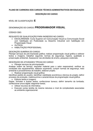 PLANO DE CARREIRA DOS CARGOS TÉCNICO-ADMINISTRATIVOS EM EDUCAÇÃO
DESCRIÇÃO DO CARGO
NÍVEL DE CLASSIFICAÇÃO: E
DENOMINAÇÃO DO CARGO: PROGRAMADOR VISUAL
CÓDIGO CBO:
REQUISITO DE QUALIFICAÇÃO PARA INGRESSO NO CARGO:
• ESCOLARIDADE: Curso Superior em Comunicação Visual ou Comunicação Social
com habilitação em Publicidade ou Desenho Industrial com habilitação em
Programação Visual
• OUTROS:
• HABILITAÇÃO PROFISSIONAL:
DESCRIÇÃO SUMÁRIA DO CARGO:
Planejar serviços de pré-impressão gráfica; realizar programação visual gráfica e editorar
textos e imagens; trabalhar seguindo normas de segurança, higiene, qualidade e
preservação ambiental. Assessorar nas atividades de ensino, pesquisa e extensão.
DESCRIÇÃO DE ATIVIDADES TÍPICAS DO CARGO
• Planejar serviços de pré-impressão:
Analisar ordem de serviço; requisitar material para o setor responsável; verificar as
condições dos equipamentos; elaborar orçamento; cumprir normas de segurança, meio
ambiente e procedimentos de trabalho; elaborar projeto.
• Realizar programação visual gráfica:
Identificar pedido do usuário; identificar viabilidade econômica e técnica do projeto; definir
processo de produção, matéria-prima e características da programação visual gráfica.
• Editorar textos e imagens:
Digitar, formatar e ilustrar textos; confeccionar boneco; definir tamanho da lombada;
confeccionar prova digital; diagramar textos.
• Utilizar recursos de informática.
• Executar outras tarefas de mesma natureza e nível de complexidade associadas
ao ambiente organizacional.
 