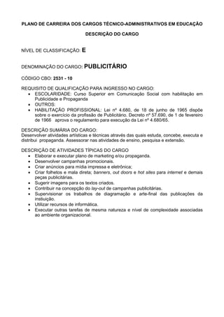 PLANO DE CARREIRA DOS CARGOS TÉCNICO-ADMINISTRATIVOS EM EDUCAÇÃO
DESCRIÇÃO DO CARGO
NÍVEL DE CLASSIFICAÇÃO: E
DENOMINAÇÃO DO CARGO: PUBLICITÁRIO
CÓDIGO CBO: 2531 - 10
REQUISITO DE QUALIFICAÇÃO PARA INGRESSO NO CARGO:
• ESCOLARIDADE: Curso Superior em Comunicação Social com habilitação em
Publicidade e Propaganda
• OUTROS:
• HABILITAÇÃO PROFISSIONAL: Lei nº 4.680, de 18 de junho de 1965 dispõe
sobre o exercício da profissão de Publicitário. Decreto nº 57.690, de 1 de fevereiro
de 1966 aprova o regulamento para execução da Lei nº 4.680/65.
DESCRIÇÃO SUMÁRIA DO CARGO:
Desenvolver atividades artísticas e técnicas através das quais estuda, concebe, executa e
distribui propaganda. Assessorar nas atividades de ensino, pesquisa e extensão.
DESCRIÇÃO DE ATIVIDADES TÍPICAS DO CARGO
• Elaborar e executar plano de marketing e/ou propaganda.
• Desenvolver campanhas promocionais.
• Criar anúncios para mídia impressa e eletrônica;
• Criar folhetos e mala direta; banners, out doors e hot sites para internet e demais
peças publicitárias.
• Sugerir imagens para os textos criados.
• Contribuir na concepção do lay-out de campanhas publicitárias.
• Supervisionar os trabalhos de diagramação e arte-final das publicações da
instiuição.
• Utilizar recursos de informática.
• Executar outras tarefas de mesma natureza e nível de complexidade associadas
ao ambiente organizacional.
 