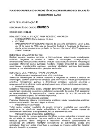 PLANO DE CARREIRA DOS CARGOS TÉCNICO-ADMINISTRATIVOS EM EDUCAÇÃO
DESCRIÇÃO DO CARGO
NÍVEL DE CLASSIFICAÇÃO: E
DENOMINAÇÃO DO CARGO: QUÍMICO
CÓDIGO CBO: 2132-05
REQUISITO DE QUALIFICAÇÃO PARA INGRESSO NO CARGO:
• ESCOLARIDADE: Curso superior na área
• OUTROS:
• HABILITAÇÃO PROFISSIONAL: Registro do Conselho competente. Lei nº 2.800,
de 18 de junho de 1956 cria os Conselhos Federal e Regionais de Química e
dispõe sobre o exercício da profissão de Químico. Decreto nº 85.877 regulamenta
a Lei nº 2.800/56.
DESCRIÇÃO SUMÁRIA DO CARGO:
Realizar ensaios, análises químicas e físico-químicas, selecionando metodologias,
materiais, reagentes de análise e critérios de amostragem, homogeneizando,
dimensionando e solubilizando amostras; produzir substâncias; desenvolver metodologias
analíticas; interpretar dados químicos; monitorar impacto ambiental de substâncias;
supervisionar procedimentos químicos; coordenar atividades químicas laboratoriais.
Assessorar nas atividades de ensino, pesquisa e extensão.
DESCRIÇÃO DE ATIVIDADES TÍPICAS DO CARGO
• Realizar ensaios, análises químicas e físico-químicas:
Selecionar metodologias de análise, materiais e reagentes de análise e critérios de
amostragem; coletar e acondicionar amostras para preservação; reduzir granulometria de
amostras; homogenizar, quartear e dimensionar amostras; submeter amostras a
processos químicos e físicos; medir parâmetros químicos e físico-químicos de amostras.
• Produzir substâncias:
Especificar matérias-primas; extrair, sintetizar, concentrar, purificar e secar substâncias;
caracterizar substâncias e produtos; estabelecer composição de produto final; assessorar
no desenvolvimento de equipamentos; orientar processo de acondicionamento de
produtos; estabelecer prazo de validade de produtos.
• Desenvolver metodologias analíticas:
Pesquisar bibliografia; elaborar procedimentos analíticos; validar metodologias analíticas;
estimar custo-benefício de metodologias analíticas.
• Interpretar dados químicos:
Tratar dados; analisar resultados de ensaio; comparar resultados com parâmetros
analíticos e de referência; avaliar aplicabilidade de métodos; rastrear causas de
alterações em resultados; emitir pareceres, laudos e relatórios técnicos.
• Monitorar impacto ambiental de substâncias:
Mensurar geração de resíduos poluentes; identificar resíduos poluentes; mensurar grau
de toxicidade de substâncias; descartar resíduos inertes; reciclar substâncias; tratar
resíduos químicos, físicos, biológicos e radioativos; monitorar comportamento de
substâncias em ambiente; monitorar confinamento de substâncias tóxicas e/ou
radioativas; descrever ações preventivas e corretivas de impacto ambiental; fiscalizar
descarte de resíduos poluentes.
 