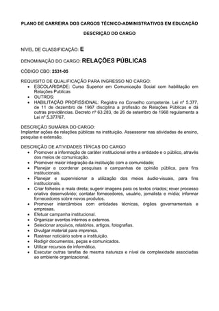 PLANO DE CARREIRA DOS CARGOS TÉCNICO-ADMINISTRATIVOS EM EDUCAÇÃO
DESCRIÇÃO DO CARGO
NÍVEL DE CLASSIFICAÇÃO: E
DENOMINAÇÃO DO CARGO: RELAÇÕES PÚBLICAS
CÓDIGO CBO: 2531-05
REQUISITO DE QUALIFICAÇÃO PARA INGRESSO NO CARGO:
• ESCOLARIDADE: Curso Superior em Comunicação Social com habilitação em
Relações Publicas
• OUTROS:
• HABILITAÇÃO PROFISSIONAL: Registro no Conselho competente. Lei nº 5.377,
de 11 de dezembro de 1967 disciplina a profissão de Relações Públicas e dá
outras providências. Decreto nº 63.283, de 26 de setembro de 1968 regulamenta a
Lei nº 5.377/67.
DESCRIÇÃO SUMÁRIA DO CARGO:
Implantar ações de relações públicas na instituição. Assessorar nas atividades de ensino,
pesquisa e extensão.
DESCRIÇÃO DE ATIVIDADES TÍPICAS DO CARGO
• Promover a informação de caráter institucional entre a entidade e o público, através
dos meios de comunicação.
• Promover maior integração da instituição com a comunidade;
• Planejar e coordenar pesquisas e campanhas de opinião pública, para fins
institucionais.
• Planejar e supervisionar a utilização dos meios áudio-visuais, para fins
institucionais.
• Criar folhetos e mala direta; sugerir imagens para os textos criados; rever processo
criativo desenvolvido; contatar fornecedores, usuário, jornalista e mídia; informar
fornecedores sobre novos produtos.
• Promover intercâmbios com entidades técnicas, órgãos governamentais e
empresas.
• Efetuar campanha institucional.
• Organizar eventos internos e externos.
• Selecionar arquivos, relatórios, artigos, fotografias.
• Divulgar material para imprensa.
• Rastrear noticiário sobre a instituição.
• Redigir documentos, peças e comunicados.
• Utilizar recursos de informática.
• Executar outras tarefas de mesma natureza e nível de complexidade associadas
ao ambiente organizacional.
 