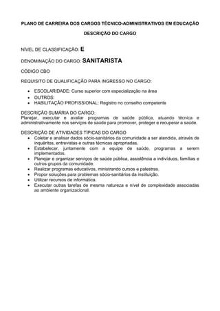 PLANO DE CARREIRA DOS CARGOS TÉCNICO-ADMINISTRATIVOS EM EDUCAÇÃO
DESCRIÇÃO DO CARGO
NÍVEL DE CLASSIFICAÇÃO: E
DENOMINAÇÃO DO CARGO: SANITARISTA
CÓDIGO CBO
REQUISITO DE QUALIFICAÇÃO PARA INGRESSO NO CARGO:
• ESCOLARIDADE: Curso superior com especialização na área
• OUTROS:
• HABILITAÇÃO PROFISSIONAL: Registro no conselho competente
DESCRIÇÃO SUMÁRIA DO CARGO:
Planejar, executar e avaliar programas de saúde pública, atuando técnica e
administrativamente nos serviços de saúde para promover, proteger e recuperar a saúde.
DESCRIÇÃO DE ATIVIDADES TÍPICAS DO CARGO
• Coletar e analisar dados sócio-sanitários da comunidade a ser atendida, através de
inquéritos, entrevistas e outras técnicas apropriadas.
• Estabelecer, juntamente com a equipe de saúde, programas a serem
implementados.
• Planejar e organizar serviços de saúde pública, assistência a indivíduos, famílias e
outros grupos da comunidade.
• Realizar programas educativos, ministrando cursos e palestras.
• Propor soluções para problemas sócio-sanitários da instituição.
• Utilizar recursos de informática.
• Executar outras tarefas de mesma natureza e nível de complexidade associadas
ao ambiente organizacional.
 