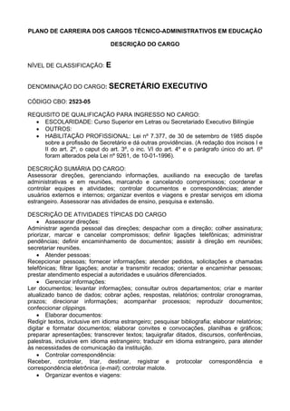 PLANO DE CARREIRA DOS CARGOS TÉCNICO-ADMINISTRATIVOS EM EDUCAÇÃO
DESCRIÇÃO DO CARGO
NÍVEL DE CLASSIFICAÇÃO: E
DENOMINAÇÃO DO CARGO: SECRETÁRIO EXECUTIVO
CÓDIGO CBO: 2523-05
REQUISITO DE QUALIFICAÇÃO PARA INGRESSO NO CARGO:
• ESCOLARIDADE: Curso Superior em Letras ou Secretariado Executivo Bilíngüe
• OUTROS:
• HABILITAÇÃO PROFISSIONAL: Lei nº 7.377, de 30 de setembro de 1985 dispõe
sobre a profissão de Secretário e dá outras providências. (A redação dos incisos I e
II do art. 2º, o caput do art. 3º, o inc. VI do art. 4º e o parágrafo único do art. 6º
foram alterados pela Lei nº 9261, de 10-01-1996).
DESCRIÇÃO SUMÁRIA DO CARGO:
Assessorar direções, gerenciando informações, auxiliando na execução de tarefas
administrativas e em reuniões, marcando e cancelando compromissos; coordenar e
controlar equipes e atividades; controlar documentos e correspondências; atender
usuários externos e internos; organizar eventos e viagens e prestar serviços em idioma
estrangeiro. Assessorar nas atividades de ensino, pesquisa e extensão.
DESCRIÇÃO DE ATIVIDADES TÍPICAS DO CARGO
• Assessorar direções:
Administrar agenda pessoal das direções; despachar com a direção; colher assinatura;
priorizar, marcar e cancelar compromissos; definir ligações telefônicas; administrar
pendências; definir encaminhamento de documentos; assistir à direção em reuniões;
secretariar reuniões.
• Atender pessoas:
Recepcionar pessoas; fornecer informações; atender pedidos, solicitações e chamadas
telefônicas; filtrar ligações; anotar e transmitir recados; orientar e encaminhar pessoas;
prestar atendimento especial a autoridades e usuários diferenciados.
• Gerenciar informações:
Ler documentos; levantar informações; consultar outros departamentos; criar e manter
atualizado banco de dados; cobrar ações, respostas, relatórios; controlar cronogramas,
prazos; direcionar informações; acompanhar processos; reproduzir documentos;
confeccionar clippings.
• Elaborar documentos:
Redigir textos, inclusive em idioma estrangeiro; pesquisar bibliografia; elaborar relatórios;
digitar e formatar documentos; elaborar convites e convocações, planilhas e gráficos;
preparar apresentações; transcrever textos; taquigrafar ditados, discursos, conferências,
palestras, inclusive em idioma estrangeiro; traduzir em idioma estrangeiro, para atender
às necessidades de comunicação da instituição.
• Controlar correspondência:
Receber, controlar, triar, destinar, registrar e protocolar correspondência e
correspondência eletrônica (e-mail); controlar malote.
• Organizar eventos e viagens:
 