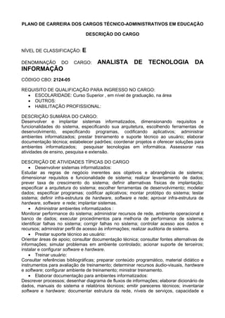 PLANO DE CARREIRA DOS CARGOS TÉCNICO-ADMINISTRATIVOS EM EDUCAÇÃO
DESCRIÇÃO DO CARGO
NÍVEL DE CLASSIFICAÇÃO: E
DENOMINAÇÃO DO CARGO: ANALISTA DE TECNOLOGIA DA
INFORMAÇÃO
CÓDIGO CBO: 2124-05
REQUISITO DE QUALIFICAÇÃO PARA INGRESSO NO CARGO:
• ESCOLARIDADE: Curso Superior , em nível de graduação, na área
• OUTROS:
• HABILITAÇÃO PROFISSIONAL:
DESCRIÇÃO SUMÁRIA DO CARGO:
Desenvolver e implantar sistemas informatizados, dimensionando requisitos e
funcionalidades do sistema, especificando sua arquitetura, escolhendo ferramentas de
desenvolvimento, especificando programas, codificando aplicativos; administrar
ambientes informatizados; prestar treinamento e suporte técnico ao usuário; elaborar
documentação técnica; estabelecer padrões; coordenar projetos e oferecer soluções para
ambientes informatizados; pesquisar tecnologias em informática. Assessorar nas
atividades de ensino, pesquisa e extensão.
DESCRIÇÃO DE ATIVIDADES TÍPICAS DO CARGO
• Desenvolver sistemas informatizados:
Estudar as regras de negócio inerentes aos objetivos e abrangência de sistema;
dimensionar requisitos e funcionalidade de sistema; realizar levantamento de dados;
prever taxa de crescimento do sistema; definir alternativas físicas de implantação;
especificar a arquitetura do sistema; escolher ferramentas de desenvolvimento; modelar
dados; especificar programas; codificar aplicativos; montar protótipo do sistema; testar
sistema; definir infra-estrutura de hardware, software e rede; aprovar infra-estrutura de
hardware, software e rede; implantar sistemas.
• Administrar ambientes informatizados :
Monitorar performance do sistema; administrar recursos de rede, ambiente operacional e
banco de dados; executar procedimentos para melhoria de performance de sistema;
identificar falhas no sistema; corrigir falhas no sistema; controlar acesso aos dados e
recursos; administrar perfil de acesso às informações; realizar auditoria de sistema.
• Prestar suporte técnico ao usuário:
Orientar áreas de apoio; consultar documentação técnica; consultar fontes alternativas de
informações; simular problemas em ambiente controlado; acionar suporte de terceiros;
instalar e configurar software e hardware.
• Treinar usuário:
Consultar referências bibliográficas; preparar conteúdo programático, material didático e
instrumentos para avaliação de treinamento; determinar recursos áudio-visuais, hardware
e software; configurar ambiente de treinamento; ministrar treinamento.
• Elaborar documentação para ambientes informatizados:
Descrever processos; desenhar diagrama de fluxos de informações; elaborar dicionário de
dados, manuais do sistema e relatórios técnicos; emitir pareceres técnicos; inventariar
software e hardware; documentar estrutura da rede, níveis de serviços, capacidade e
 