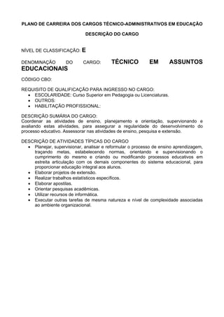 PLANO DE CARREIRA DOS CARGOS TÉCNICO-ADMINISTRATIVOS EM EDUCAÇÃO
DESCRIÇÃO DO CARGO
NÍVEL DE CLASSIFICAÇÃO: E
DENOMINAÇÃO DO CARGO: TÉCNICO EM ASSUNTOS
EDUCACIONAIS
CÓDIGO CBO:
REQUISITO DE QUALIFICAÇÃO PARA INGRESSO NO CARGO:
• ESCOLARIDADE: Curso Superior em Pedagogia ou Licenciaturas.
• OUTROS:
• HABILITAÇÃO PROFISSIONAL:
DESCRIÇÃO SUMÁRIA DO CARGO:
Coordenar as atividades de ensino, planejamento e orientação, supervionando e
avaliando estas atividades, para assegurar a regularidade do desenvolvimento do
processo educativo. Assessorar nas atividades de ensino, pesquisa e extensão.
DESCRIÇÃO DE ATIVIDADES TÍPICAS DO CARGO
• Planejar, supervisionar, analisar e reformular o processo de ensino aprendizagem,
traçando metas, estabelecendo normas, orientando e supervisionando o
cumprimento do mesmo e criando ou modificando processos educativos em
estreita articulação com os demais componentes do sistema educacional, para
proporcionar educação integral aos alunos.
• Elaborar projetos de extensão.
• Realizar trabalhos estatísticos específicos.
• Elaborar apostilas.
• Orientar pesquisas acadêmicas.
• Utilizar recursos de informática.
• Executar outras tarefas de mesma natureza e nível de complexidade associadas
ao ambiente organizacional.
 