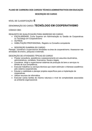 PLANO DE CARREIRA DOS CARGOS TÉCNICO-ADMINISTRATIVOS EM EDUCAÇÃO
DESCRIÇÃO DO CARGO
NÍVEL DE CLASSIFICAÇÃO: E
DENOMINAÇÃO DO CARGO: TECNÓLOGO EM COOPERATIVISMO
CÓDIGO CBO:
REQUISITO DE QUALIFICAÇÃO PARA INGRESSO NO CARGO:
• ESCOLARIDADE: Curso Superior em Administração ou Gestão de Cooperativas
ou Tecnólogo em Cooperativismo
• OUTROS:
• HABILITAÇÃO PROFISSIONAL: Registro no Conselho competente
• DESCRIÇÃO SUMÁRIA DO CARGO:
Planejar, coordenar e supervisionar atividades na área de cooperativismo. Assessorar nas
atividades de ensino, pesquisa e extensão.
DESCRIÇÃO DE ATIVIDADES TÍPICAS DO CARGO
• Prestar consultoria, assistência e assessoramento em assuntos doutrinários,
administrativos, contábeis, financeiros, fiscais e legais.
• Coordenar, dirigir e supervisionar sistemas de produção de bens e serviços no
âmbito de sua competência.
• Executar trabalhos ou serviços técnicos que visem estimular o interesse acadêmico
pelo sistema cooperativista.
• Estudar a viabilidade e planejar projetos específicos para a implantação de
cooperativas.
• Utilizar recursos de informática.
• Executar outras tarefas de mesma natureza e nível de complexidade associadas
ao ambiente organizacional.
 