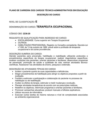 PLANO DE CARREIRA DOS CARGOS TÉCNICO-ADMINISTRATIVOS EM EDUCAÇÃO
DESCRIÇÃO DO CARGO
NÍVEL DE CLASSIFICAÇÃO: E
DENOMINAÇÃO DO CARGO: TERAPEUTA OCUPACIONAL
CÓDIGO CBO: 2236-20
REQUISITO DE QUALIFICAÇÃO PARA INGRESSO NO CARGO:
• ESCOLARIDADE: Curso superior em Terapia Ocupacional
• OUTROS:
• HABILITAÇÃO PROFISSIONAL: Registro no Conselho competente. Decreto-Lei
nº 938, de 13 de outubro de 1969 prevê sobre a profissão de terapeuta
ocupacional e dá outras providências.
DESCRIÇÃO SUMÁRIA DO CARGO:
Atender pacientes para prevenção, habilitação e reabilitação utilizando protocolos e
procedimentos específicos de terapia ocupacional; realizar diagnósticos específicos;
analisar condições dos pacientes; orientar pacientes e familiares; desenvolver programas
de prevenção, promoção de saúde e qualidade de vida; exercer atividades técnico-
científicas. Assessorar nas atividades de ensino, pesquisa e extensão.
DESCRIÇÃO DE ATIVIDADES TÍPICAS DO CARGO
• Avaliar o paciente quanto às suas capacidades e deficiências.
• Eleger procedimentos de habilitação para atingir os objetivos propostos a partir da
avaliação.
• Facilitar e estimular a participação e colaboração do paciente no processo de
habilitação ou de reabilitação.
• Avaliar os efeitos da terapia, estimular e medir mudanças e evolução.
• Planejar atividades terapêuticas de acordo com as prescrições médicas.
• Redefinir os objetivos, reformular programas e orientar pacientes e familiares.
• Promover campanhas educativas; produzir manuais e folhetos explicativos.
• Utilizar recursos de informática.
• Executar outras tarefas de mesma natureza e nível de complexidade associadas
ao ambiente organizacional.
 