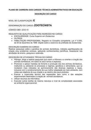 PLANO DE CARREIRA DOS CARGOS TÉCNICO-ADMINISTRATIVOS EM EDUCAÇÃO
DESCRIÇÃO DO CARGO
NÍVEL DE CLASSIFICAÇÃO: E
DENOMINAÇÃO DO CARGO: ZOOTECNISTA
CÓDIGO CBO: 2233-10
REQUISITO DE QUALIFICAÇÃO PARA INGRESSO NO CARGO:
• ESCOLARIDADE: Curso Superior em Zootecnica
• OUTROS:
• HABILITAÇÃO PROFISSIONAL: Registro no Conselho competente. Lei nº 5.550,
de 04 de dezembro de 1968 dispõe sobre o exercício da profissão de Zootecnista.
DESCRIÇÃO SUMÁRIA DO CARGO:
Realizar pesquisas sobre a genética de animais domésticos, métodos aperfeiçoados de
criação e/ou problemas conexos, aplicando conhecimentos científicos. Assessorar nas
atividades de ensino, pesquisa e extensão.
DESCRIÇÃO DE ATIVIDADES TÍPICAS DO CARGO
• Planejar, dirigir e realizar pesquisas que visem a informar e a orientar a criação dos
animais domésticos, em todos os seus ramos e aspectos.
• Promover e aplicar medidas de fomento à produção dos dos animais domésticos,
instituindo ou adotando os processos e regimes, genéticos e alimentares, que se
revelarem mais indicados ao aprimoramento das diversas espécies e raças,
inclusive com o condicionamento de sua melhor adaptação ao meio ambiente, com
vistas aos objetivos de sua criação e ao destino dos seus produtos.
• Exercer a supervisão técnica das exposições bem como a das estações
experimentais destinadas à criação de animais domésticos.
• Utilizar recursos de informática.
• Executar outras tarefas de mesma natureza e nível de complexidade associadas
ao ambiente organizacional.
 