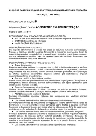 PLANO DE CARREIRA DOS CARGOS TÉCNICO-ADMINISTRATIVOS EM EDUCAÇÃO
DESCRIÇÃO DO CARGO
NÍVEL DE CLASSIFICAÇÃO: D
DENOMINAÇÃO DO CARGO: ASSISTENTE EM ADMINISTRAÇÃO
CÓDIGO CBO - 4110-10
REQUISITO DE QUALIFICAÇÃO PARA INGRESSO NO CARGO:
• ESCOLARIDADE: Médio Profissionalizante ou Médio Completo + experiência
• OUTROS: Experiência de 12 meses
• HABILITAÇÃO PROFISSIONAL:
DESCRIÇÃO SUMÁRIA DO CARGO:
Dar suporte administrativo e técnico nas áreas de recursos humanos, administração,
finanças e logística; atender usuários, fornecendo e recebendo informações; tratar de
documentos variados, cumprindo todo o procedimento necessário referente aos mesmos;
preparar relatórios e planilhas; executar serviços áreas de escritório. Assessorar nas
atividades de ensino, pesquisa e extensão.
DESCRIÇÃO DE ATIVIDADES TÍPICAS DO CARGO
• Tratar documentos:
Registrar a entrada e saída de documentos; triar, conferir e distribuir documentos; verificar
documentos conforme normas; conferir notas fiscais e faturas de pagamentos; identificar
irregularidades nos documentos; conferir cálculos; submeter pareceres para apreciação
da chefia; classificar documentos, segundo critérios pré-estabelecidos; arquivar
documentos conforme procedimentos.
• Preparar relatórios, formulários e planilhas:
Coletar dados; elaborar planilhas de cálculos; confeccionar organogramas, fluxogramas e
cronogramas; efetuar cálculos; elaborar correspondência; dar apoio operacional para
elaboração de manuais técnicos.
• Acompanhar processos administrativos:
Verificar prazos estabelecidos; localizar processos; encaminhar protocolos internos;
atualizar cadastro; convalidar publicação de atos; expedir ofícios e memorandos.
• Atender usuários no local ou à distância:
Fornecer informações; identificar natureza das solicitações dos usuários; atender
fornecedores.
• Dar suporte administrativo e técnico na área de recursos humanos:
Executar procedimentos de recrutamento e seleção; dar suporte administrativo à área de
treinamento e desenvolvimento; orientar servidores sobre direitos e deveres; controlar
freqüência e deslocamentos dos servidores; atuar na elaboração da folha de pagamento;
controlar recepção e distribuição de benefícios; atualizar dados dos servidores.
• Dar suporte administrativo e técnico na área de materiais, patrimônio e logística:
Controlar material de expediente; levantar a necessidade de material; requisitar materiais;
solicitar compra de material; conferir material solicitado; providenciar devolução de
material fora de especificação; distribuir material de expediente; controlar expedição de
malotes e recebimentos; controlar execução de serviços gerais (limpeza, transporte,
vigilância); pesquisar preços.
• Dar suporte administrativo e técnico na área orçamentária e financeira:
 