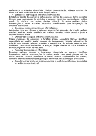performance e soluções disponíveis; divulgar documentação; elaborar estudos de
viabilidade técnica e econômica e especificação técnica.
• Estabelecer padrões para ambientes informatizados:
Estabelecer padrão de hardware e software; criar normas de segurança; definir requisitos
técnicos para contratação de produtos e serviços; padronizar nomenclatura; instituir
padrão de interface com usuário; divulgar utilização de novos padrões; definir
metodologias a serem adotadas; especificar procedimentos para recuperação de
ambiente operacional.
• Coordenar projetos em ambientes informatizados:
Administrar recursos internos e externos; acompanhar execução do projeto; realizar
revisões técnicas; avaliar qualidade de produtos gerados; validar produtos junto a
usuários em cada etapa.
• Oferecer soluções para ambientes informatizados:
Propor mudanças de processos e funções; prestar consultoria técnica; identificar
necessidade do usuário; avaliar proposta de fornecedores; negociar alternativas de
solução com usuário; adequar soluções a necessidade do usuário; negociar com
fornecedor; demonstrar alternativas de solução; propor adoção de novos métodos e
técnicas; organizar fóruns de discussão.
• Pesquisar tecnologias em informática:
Pesquisar padrões, técnicas e ferramentas disponíveis no mercado; identificar
fornecedores; solicitar demonstrações de produto; avaliar novas tecnologias por meio de
visitas técnicas; construir plataforma de testes; analisar funcionalidade do produto;
comparar alternativas tecnológicas; participar de eventos para qualificação profissional.
• Executar outras tarefas de mesma natureza e nível de complexidade associadas
ao ambiente organizacional.
 