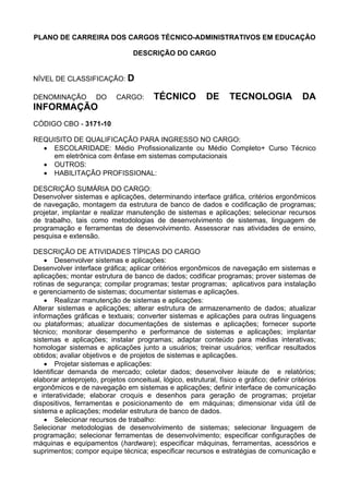 PLANO DE CARREIRA DOS CARGOS TÉCNICO-ADMINISTRATIVOS EM EDUCAÇÃO
DESCRIÇÃO DO CARGO
NÍVEL DE CLASSIFICAÇÃO: D
DENOMINAÇÃO DO CARGO: TÉCNICO DE TECNOLOGIA DA
INFORMAÇÃO
CÓDIGO CBO - 3171-10
REQUISITO DE QUALIFICAÇÃO PARA INGRESSO NO CARGO:
• ESCOLARIDADE: Médio Profissionalizante ou Médio Completo+ Curso Técnico
em eletrônica com ênfase em sistemas computacionais
• OUTROS:
• HABILITAÇÃO PROFISSIONAL:
DESCRIÇÃO SUMÁRIA DO CARGO:
Desenvolver sistemas e aplicações, determinando interface gráfica, critérios ergonômicos
de navegação, montagem da estrutura de banco de dados e codificação de programas;
projetar, implantar e realizar manutenção de sistemas e aplicações; selecionar recursos
de trabalho, tais como metodologias de desenvolvimento de sistemas, linguagem de
programação e ferramentas de desenvolvimento. Assessorar nas atividades de ensino,
pesquisa e extensão.
DESCRIÇÃO DE ATIVIDADES TÍPICAS DO CARGO
• Desenvolver sistemas e aplicações:
Desenvolver interface gráfica; aplicar critérios ergonômicos de navegação em sistemas e
aplicações; montar estrutura de banco de dados; codificar programas; prover sistemas de
rotinas de segurança; compilar programas; testar programas; aplicativos para instalação
e gerenciamento de sistemas; documentar sistemas e aplicações.
• Realizar manutenção de sistemas e aplicações:
Alterar sistemas e aplicações; alterar estrutura de armazenamento de dados; atualizar
informações gráficas e textuais; converter sistemas e aplicações para outras linguagens
ou plataformas; atualizar documentações de sistemas e aplicações; fornecer suporte
técnico; monitorar desempenho e performance de sistemas e aplicações; implantar
sistemas e aplicações; instalar programas; adaptar conteúdo para médias interativas;
homologar sistemas e aplicações junto a usuários; treinar usuários; verificar resultados
obtidos; avaliar objetivos e de projetos de sistemas e aplicações.
• Projetar sistemas e aplicações:
Identificar demanda de mercado; coletar dados; desenvolver leiaute de e relatórios;
elaborar anteprojeto, projetos conceitual, lógico, estrutural, físico e gráfico; definir critérios
ergonômicos e de navegação em sistemas e aplicações; definir interface de comunicação
e interatividade; elaborar croquis e desenhos para geração de programas; projetar
dispositivos, ferramentas e posicionamento de em máquinas; dimensionar vida útil de
sistema e aplicações; modelar estrutura de banco de dados.
• Selecionar recursos de trabalho:
Selecionar metodologias de desenvolvimento de sistemas; selecionar linguagem de
programação; selecionar ferramentas de desenvolvimento; especificar configurações de
máquinas e equipamentos (hardware); especificar máquinas, ferramentas, acessórios e
suprimentos; compor equipe técnica; especificar recursos e estratégias de comunicação e
 