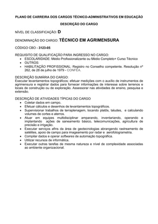 PLANO DE CARREIRA DOS CARGOS TÉCNICO-ADMINISTRATIVOS EM EDUCAÇÃO
DESCRIÇÃO DO CARGO
NÍVEL DE CLASSIFICAÇÃO: D
DENOMINAÇÃO DO CARGO: TÉCNICO EM AGRIMENSURA
CÓDIGO CBO - 3123-05
REQUISITO DE QUALIFICAÇÃO PARA INGRESSO NO CARGO:
• ESCOLARIDADE: Médio Profissionalizante ou Médio Completo+ Curso Técnico
• OUTROS:
• HABILITAÇÃO PROFISSIONAL: Registro no Conselho competente. Resolução nº
262, de 28 de julho de 1979 - CONFEA.
DESCRIÇÃO SUMÁRIA DO CARGO:
Executar levantamentos topográficos; efetuar medições com o auxílio de instrumentos de
agrimensura e registrar dados para fornecer informações de interesse sobre terrenos e
locais de construção ou de exploração. Assessorar nas atividades de ensino, pesquisa e
extensão.
DESCRIÇÃO DE ATIVIDADES TÍPICAS DO CARGO
• Coletar dados em campo.
• Efetuar cálculos e desenhos de levantamentos topográficos.
• Supervisionar trabalhos de terraplenagem, locando platôs, taludes, e calculando
volumes de cortes e aterros.
• Atuar em equipes multidisciplinar amparando, inventariando, operando e
implantando ações de saneamento básico, telecomunicações, agricultura de
precisão e irrigação.
• Executar serviços afins da área de geotecnologias abrangendo rastreamento de
satélites, apoio de campo para imageamento por radar e aerofotogrametria.
• Compilar dados e operar softwares de automação topográfica.
• Utilizar recursos de informática.
• Executar outras tarefas de mesma natureza e nível de complexidade associadas
ao ambiente organizacional.
 