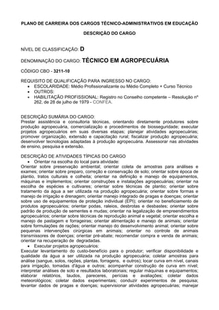 PLANO DE CARREIRA DOS CARGOS TÉCNICO-ADMINISTRATIVOS EM EDUCAÇÃO
DESCRIÇÃO DO CARGO
NÍVEL DE CLASSIFICAÇÃO: D
DENOMINAÇÃO DO CARGO: TÉCNICO EM AGROPECUÁRIA
CÓDIGO CBO - 3211-10
REQUISITO DE QUALIFICAÇÃO PARA INGRESSO NO CARGO:
• ESCOLARIDADE: Médio Profissionalizante ou Médio Completo + Curso Técnico
• OUTROS:
• HABILITAÇÃO PROFISSIONAL: Registro no Conselho competente – Resolução nº
262, de 28 de julho de 1979 - CONFEA.
DESCRIÇÃO SUMÁRIA DO CARGO:
Prestar assistência e consultoria técnicas, orientando diretamente produtores sobre
produção agropecuária, comercialização e procedimentos de biosseguridade; executar
projetos agropecuários em suas diversas etapas; planejar atividades agropecuárias;
promover organização, extensão e capacitação rural; fiscalizar produção agropecuária;
desenvolver tecnologias adaptadas à produção agropecuária. Assessorar nas atividades
de ensino, pesquisa e extensão.
DESCRIÇÃO DE ATIVIDADES TÍPICAS DO CARGO
• Orientar na escolha do local para atividade:
Orientar sobre preservação ambiental; orientar coleta de amostras para análises e
exames; orientar sobre preparo, correção e conservação de solo; orientar sobre época de
plantio, tratos culturais e colheita; orientar na definição e manejo de equipamentos,
máquinas e implementos; orientar construções e instalações agropecuárias; orientar na
escolha de espécies e cultivares; orientar sobre técnicas de plantio; orientar sobre
tratamento da água a ser utilizada na produção agropecuária; orientar sobre formas e
manejo de irrigação e drenagem; orientar manejo integrado de pragas e doenças; orientar
sobre uso de equipamentos de proteção individual (EPI); orientar no beneficiamento de
produtos agropecuários; orientar podas, raleios, desbrotas e desbastes; orientar sobre
padrão de produção de sementes e mudas; orientar na legalização de empreendimentos
agropecuários; orientar sobre técnicas de reprodução animal e vegetal; orientar escolha e
manejo de pastagem e forrageiras; orientar alimentação e manejo de animais; orientar
sobre formulações de rações; orientar manejo do desenvolvimento animal; orientar sobre
pequenas intervenções cirúrgicas em animais; orientar no controle de animais
transmissores de doenças; orientar pré-abate; recomendar compra e venda de animais;
orientar na recuperação de degradadas.
• Executar projetos agropecuários:
Executar levantamento do custo-benefício para o produtor; verificar disponibilidade e
qualidade da água a ser utilizada na produção agropecuária; coletar amostras para
análise (sangue, solos, rações, plantas, forragens, e outros); locar curva em nível, canais
para irrigação, tomadas d'água e outros; acompanhar construção de curva em nível;
interpretar análises de solo e resultados laboratoriais; regular máquinas e equipamentos;
elaborar relatórios, laudos, pareceres, perícias e avaliações; coletar dados
meteorológicos; coletar dados experimentais; conduzir experimentos de pesquisa;
levantar dados de pragas e doenças; supervisionar atividades agropecuárias; manejar
 