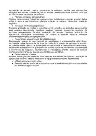 reprodução de animais; realizar cruzamento de cultivares; auxiliar nas intervenções
cirúrgicas em animais; formular rações de animais; auxiliar partos em animais; participar
da realização de necropsias em animais.
• Planejar atividades agropecuárias:
Verificar infra-estrutura (máquinas, equipamentos, instalações e outros); levantar dados
sobre a área a ser trabalhada; planejar rotação de culturas; disseminar produção
orgânica.
• Fiscalizar produção agropecuária:
Fiscalizar produção de mudas e sementes; enviar amostras de produtos agropecuários
para análises laboratoriais; classificar produtos vegetais; inspecionar sanidade de
produtos agropecuários; fiscalizar vacinação de animais; fiscalizar aplicação de
agrotóxicos; inspecionar cumprimento de normas e padrões técnicos; fiscalizar
documentação de produtos agropecuários.
• Recomendar procedimentos de biosseguridade:
Recomendar quanto ao uso racional de agrotóxicos e medicamentos veterinários;
recomendar sobre isolamento de área de produção e acesso de pessoas e animais;
recomendar sobre destino de embalagens de agrotóxicos e medicamentos veterinários;
recomendar sobre técnica de quarentena de plantas e animais; recomendar sobre limpeza
e desinfeção de máquinas, equipamentos e instalações; orientar destino de animais
mortos; orientar manejo de dejetos; orientar técnicas sanitárias.
• Desenvolver tecnologias:
Adaptar tecnologias de produção; criar técnicas alternativas para plantio, aplicação de
agrotóxicos e outros; adaptar instalações e equipamentos conforme necessidade.
• Utilizar recursos de informática.
• Executar outras tarefas de mesma natureza e nível de complexidade associadas
ao ambiente organizacional.
 