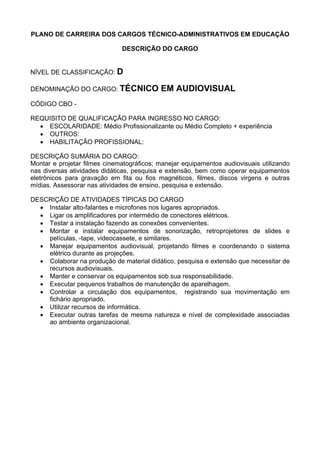 PLANO DE CARREIRA DOS CARGOS TÉCNICO-ADMINISTRATIVOS EM EDUCAÇÃO
DESCRIÇÃO DO CARGO
NÍVEL DE CLASSIFICAÇÃO: D
DENOMINAÇÃO DO CARGO: TÉCNICO EM AUDIOVISUAL
CÓDIGO CBO -
REQUISITO DE QUALIFICAÇÃO PARA INGRESSO NO CARGO:
• ESCOLARIDADE: Médio Profissionalizante ou Médio Completo + experiência
• OUTROS:
• HABILITAÇÃO PROFISSIONAL:
DESCRIÇÃO SUMÁRIA DO CARGO:
Montar e projetar filmes cinematográficos; manejar equipamentos audiovisuais utilizando
nas diversas atividades didáticas, pesquisa e extensão, bem como operar equipamentos
eletrônicos para gravação em fita ou fios magnéticos, filmes, discos virgens e outras
mídias. Assessorar nas atividades de ensino, pesquisa e extensão.
DESCRIÇÃO DE ATIVIDADES TÍPICAS DO CARGO
• Instalar alto-falantes e microfones nos lugares apropriados.
• Ligar os amplificadores por intermédio de conectores elétricos.
• Testar a instalação fazendo as conexões convenientes.
• Montar e instalar equipamentos de sonorização, retroprojetores de slides e
películas, -tape, videocassete, e similares.
• Manejar equipamentos audiovisual, projetando filmes e coordenando o sistema
elétrico durante as projeções.
• Colaborar na produção de material didático, pesquisa e extensão que necessitar de
recursos audiovisuais.
• Manter e conservar os equipamentos sob sua responsabilidade.
• Executar pequenos trabalhos de manutenção de aparelhagem.
• Controlar a circulação dos equipamentos, registrando sua movimentação em
fichário apropriado.
• Utilizar recursos de informática.
• Executar outras tarefas de mesma natureza e nível de complexidade associadas
ao ambiente organizacional.
 