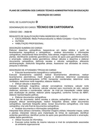 PLANO DE CARREIRA DOS CARGOS TÉCNICO-ADMINISTRATIVOS EM EDUCAÇÃO
DESCRIÇÃO DO CARGO
NÍVEL DE CLASSIFICAÇÃO: D
DENOMINAÇÃO DO CARGO: TÉCNICO EM CARTOGRAFIA
CÓDIGO CBO – 3123-10
REQUISITO DE QUALIFICAÇÃO PARA INGRESSO NO CARGO:
• ESCOLARIDADE: Médio Profissionalizante ou Médio Completo + Curso Técnico
• OUTROS:
• HABILITAÇÃO PROFISSIONAL:
DESCRIÇÃO SUMÁRIA DO CARGO:
Elaborar desenhos cartográficos, baseando-se em dados obtidos a partir de
levantamentos topográficos e cartográficos; analisar documentos e informações
cartográficas, interpretando fotos terrestres, fotos aéreas, imagens orbitais, cartas, mapas,
plantas, identificando acidentes geométricos e pontos de apoio para georeferenciamento
e amarração, coletando dados geométricos; efetuar cálculos e desenhos e elaborar
documentos cartográficos, definindo escalas e cálculos cartográficos, efetuando
aerotriangulação, restituindo fotografias aéreas. Assessorar nas atividades de ensino,
pesquisa e extensão.
DESCRIÇÃO DE ATIVIDADES TÍPICAS DO CARGO
• Executar levantamentos topográficos e cartográficos:
Executar levantamento cadastral; realizar levantamentos altimétricos; realizar
levantamentos planimétricos; medir ângulos e distâncias; determinar coordenadas
geográficas e planoretangulares (UTM); transportar coordenadas; determinar norte
verdadeiro; determinar norte magnético; elaborar relatório.
• Efetuar cálculos e desenhos:
Calcular declinação magnética; calcular convergência meridiana; calcular norte
verdadeiro; calcular de terrenos; calcular volumes para movimento de solo; calcular
distâncias, azimutes e coordenadas; calcular de nível por interpolação; coletar dados
para atualização de plantas; elaborar planta topográfica, conforme normas da ABNT;
elaborar representações gráficas.
• Elaborar documentos cartográficos:
Definir tipo de documento; definir escalas e cálculos cartográficos; definir sistema de
projeção; efetuar aerotriangulação; restituir fotografias aéreas; editar documentos
cartográficos; reambular fotografia aérea; revisar documentos cartográficos; criar base
cartográfica; criar arte final de documentos cartográficos.
• Analisar documentos e informações cartográficas:
Interpretar fotos aéreas e terrestres; interpretar imagens orbitais; interpretar mapas, cartas
e plantas; interpretar relevos para implantação de linhas de exploração; identificar
acidentes geométricos; identificar pontos de apoio para georeferenciamento e amarração;
coletar dados geométricos.
• Utilizar recursos de informática.
• Executar outras tarefas de mesma natureza e nível de complexidade associadas
ao ambiente organizacional.
 