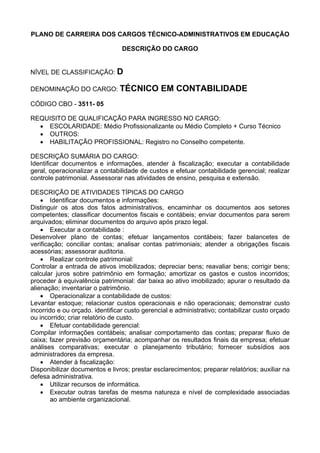 PLANO DE CARREIRA DOS CARGOS TÉCNICO-ADMINISTRATIVOS EM EDUCAÇÃO
DESCRIÇÃO DO CARGO
NÍVEL DE CLASSIFICAÇÃO: D
DENOMINAÇÃO DO CARGO: TÉCNICO EM CONTABILIDADE
CÓDIGO CBO - 3511- 05
REQUISITO DE QUALIFICAÇÃO PARA INGRESSO NO CARGO:
• ESCOLARIDADE: Médio Profissionalizante ou Médio Completo + Curso Técnico
• OUTROS:
• HABILITAÇÃO PROFISSIONAL: Registro no Conselho competente.
DESCRIÇÃO SUMÁRIA DO CARGO:
Identificar documentos e informações, atender à fiscalização; executar a contabilidade
geral, operacionalizar a contabilidade de custos e efetuar contabilidade gerencial; realizar
controle patrimonial. Assessorar nas atividades de ensino, pesquisa e extensão.
DESCRIÇÃO DE ATIVIDADES TÍPICAS DO CARGO
• Identificar documentos e informações:
Distinguir os atos dos fatos administrativos, encaminhar os documentos aos setores
competentes; classificar documentos fiscais e contábeis; enviar documentos para serem
arquivados; eliminar documentos do arquivo após prazo legal.
• Executar a contabilidade :
Desenvolver plano de contas; efetuar lançamentos contábeis; fazer balancetes de
verificação; conciliar contas; analisar contas patrimoniais; atender a obrigações fiscais
acessórias; assessorar auditoria.
• Realizar controle patrimonial:
Controlar a entrada de ativos imobilizados; depreciar bens; reavaliar bens; corrigir bens;
calcular juros sobre patrimônio em formação; amortizar os gastos e custos incorridos;
proceder à equivalência patrimonial: dar baixa ao ativo imobilizado; apurar o resultado da
alienação; inventariar o patrimônio.
• Operacionalizar a contabilidade de custos:
Levantar estoque; relacionar custos operacionais e não operacionais; demonstrar custo
incorrido e ou orçado. identificar custo gerencial e administrativo; contabilizar custo orçado
ou incorrido; criar relatório de custo.
• Efetuar contabilidade gerencial:
Compilar informações contábeis; analisar comportamento das contas; preparar fluxo de
caixa; fazer previsão orçamentária; acompanhar os resultados finais da empresa; efetuar
análises comparativas; executar o planejamento tributário; fornecer subsídios aos
administradores da empresa.
• Atender à fiscalização:
Disponibilizar documentos e livros; prestar esclarecimentos; preparar relatórios; auxiliar na
defesa administrativa.
• Utilizar recursos de informática.
• Executar outras tarefas de mesma natureza e nível de complexidade associadas
ao ambiente organizacional.
 