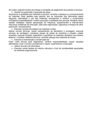 de custos; negociar prazos de entrega e condições de pagamento de produtos e serviços.
• Auxiliar na supervisão e execução de obras:
Inspecionar a qualidade dos materiais e serviços; controlar o estoque e o armazenamento
de materiais; fazer gestões para garantir que as instruções dos fabricantes sejam
seguidas; racionalizar o uso dos materiais; acompanhar e verificar o cumprimento
cronograma preestabelecido; conferir execução e qualidade dos serviços; fiscalizar obras;
realizar medições; realizar apropriação de máquinas, equipamentos e mão-de-obra;
solucionar problemas de execução; zelar pela organização, segurança e limpeza da obra;
padronizar procedimentos.
• Executar controle tecnológico de materiais e solos:
Aplicar normas técnicas; operar equipamentos de laboratório e sondagem; executar
serviços de sondagem; coordenar equipe de coleta de amostras e ensaios; coletar
amostras; executar ensaios; especificar e quantificar os materiais utilizados nos ensaios;
elaborar e analisar relatórios técnicos; controlar estoque dos materiais de ensaio.
• Executar a manutenção e conservação de :
Fazer visita técnica para diagnóstico; verificar responsabilidade; propor soluções
alternativas; orçar o serviço; providenciar o reparo; supervisionar a execução.
• Utilizar recursos de informática.
• Executar outras tarefas de mesma natureza e nível de complexidade associadas
ao ambiente organizacional.
 