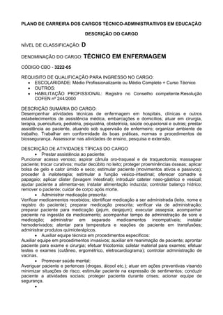 PLANO DE CARREIRA DOS CARGOS TÉCNICO-ADMINISTRATIVOS EM EDUCAÇÃO
DESCRIÇÃO DO CARGO
NÍVEL DE CLASSIFICAÇÃO: D
DENOMINAÇÃO DO CARGO: TÉCNICO EM ENFERMAGEM
CÓDIGO CBO - 3222-05
REQUISITO DE QUALIFICAÇÃO PARA INGRESSO NO CARGO:
• ESCOLARIDADE: Médio Profissionalizante ou Médio Completo + Curso Técnico
• OUTROS:
• HABILITAÇÃO PROFISSIONAL: Registro no Conselho competente.Resolução
COFEN nº 244/2000
DESCRIÇÃO SUMÁRIA DO CARGO:
Desempenhar atividades técnicas de enfermagem em hospitais, clínicas e outros
estabelecimentos de assistência médica, embarcações e domicílios; atuar em cirurgia,
terapia, puericultura, pediatria, psiquiatria, obstetrícia, saúde ocupacional e outras; prestar
assistência ao paciente, atuando sob supervisão de enfermeiro; organizar ambiente de
trabalho. Trabalhar em conformidade às boas práticas, normas e procedimentos de
biossegurança. Assessorar nas atividades de ensino, pesquisa e extensão.
DESCRIÇÃO DE ATIVIDADES TÍPICAS DO CARGO
• Prestar assistência ao paciente:
Puncionar acesso venoso; aspirar cânula oro-traqueal e de traqueotomia; massagear
paciente; trocar curativos; mudar decúbito no leito; proteger proeminências ósseas; aplicar
bolsa de gelo e calor úmido e seco; estimular paciente (movimentos ativos e passivos);
proceder à inaloterapia; estimular a função vésico-intestinal; oferecer comadre e
papagaio; aplicar clister (lavagem intestinal); introduzir cateter naso-gástrico e vesical;
ajudar paciente a alimentar-se; instalar alimentação induzida; controlar balanço hídrico;
remover o paciente; cuidar de corpo após morte.
• Administrar medicação prescrita:
Verificar medicamentos recebidos; identificar medicação a ser administrada (leito, nome e
registro do paciente); preparar medicação prescrita; verificar via de administração;
preparar paciente para medicação (jejum, desjejum); executar assepsia; acompanhar
paciente na ingestão de medicamento; acompanhar tempo de administração de soro e
medicação; administrar em separado medicamentos incompatíveis; instalar
hemoderivados; atentar para temperatura e reações de paciente em transfusões;
administrar produtos quimioterápicos.
• Auxiliar equipe técnica em procedimentos específicos:
Auxiliar equipe em procedimentos invasivos; auxiliar em reanimação de paciente; aprontar
paciente para exame e cirurgia; efetuar tricotomia; coletar material para exames; efetuar
testes e exames (cutâneo, ergométrico, eletrocardiograma); controlar administração de
vacinas.
• Promover saúde mental:
Averiguar paciente e pertences (drogas, álcool etc.); atuar em ações preventivas visando
minimizar situações de risco; estimular paciente na expressão de sentimentos; conduzir
paciente a atividades sociais; proteger paciente durante crises; acionar equipe de
segurança.
•
 