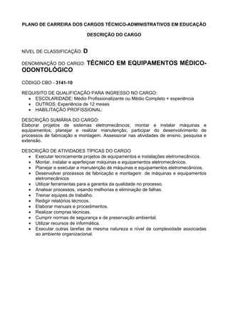PLANO DE CARREIRA DOS CARGOS TÉCNICO-ADMINISTRATIVOS EM EDUCAÇÃO
DESCRIÇÃO DO CARGO
NÍVEL DE CLASSIFICAÇÃO: D
DENOMINAÇÃO DO CARGO: TÉCNICO EM EQUIPAMENTOS MÉDICO-
ODONTOLÓGICO
CÓDIGO CBO - 3141-10
REQUISITO DE QUALIFICAÇÃO PARA INGRESSO NO CARGO:
• ESCOLARIDADE: Médio Profissionalizante ou Médio Completo + experiência
• OUTROS: Experiência de 12 meses
• HABILITAÇÃO PROFISSIONAL:
DESCRIÇÃO SUMÁRIA DO CARGO:
Elaborar projetos de sistemas eletromecânicos; montar e instalar máquinas e
equipamentos; planejar e realizar manutenção; participar do desenvolvimento de
processos de fabricação e montagem. Assessorar nas atividades de ensino, pesquisa e
extensão.
DESCRIÇÃO DE ATIVIDADES TÍPICAS DO CARGO
• Executar tecnicamente projetos de equipamentos e instalações eletromecânicos.
• Montar, instalar e aperfeiçoar máquinas e equipamentos eletromecânicos.
• Planejar e executar a manutenção de máquinas e equipamentos eletromecânicos.
• Desenvolver processos de fabricação e montagem de máquinas e equipamentos
eletromecânicos
• Utilizar ferramentas para a garantia da qualidade no processo.
• Analisar processos, visando melhorias e eliminação de falhas.
• Treinar equipes de trabalho.
• Redigir relatórios técnicos.
• Elaborar manuais e procedimentos.
• Realizar compras técnicas.
• Cumprir normas de segurança e de preservação ambiental.
• Utilizar recursos de informática.
• Executar outras tarefas de mesma natureza e nível de complexidade associadas
ao ambiente organizacional.
 