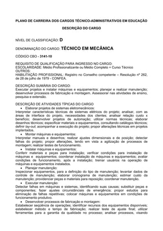 PLANO DE CARREIRA DOS CARGOS TÉCNICO-ADMINISTRATIVOS EM EDUCAÇÃO
DESCRIÇÃO DO CARGO
NÍVEL DE CLASSIFICAÇÃO: D
DENOMINAÇÃO DO CARGO: TÉCNICO EM MECÂNICA
CÓDIGO CBO - 3141-10
REQUISITO DE QUALIFICAÇÃO PARA INGRESSO NO CARGO:
ESCOLARIDADE: Médio Profissionalizante ou Médio Completo + Curso Técnico
OUTROS:
HABILITAÇÃO PROFISSIONAL: Registro no Conselho competente – Resolução nº 262,
de 28 de julho de 1979 - CONFEA.
DESCRIÇÃO SUMÁRIA DO CARGO:
Executar projetos e instalar máquinas e equipamentos; planejar e realizar manutenção;
desenvolver processos de fabricação e montagem. Assessorar nas atividades de ensino,
pesquisa e extensão.
DESCRIÇÃO DE ATIVIDADES TÍPICAS DO CARGO
• Elaborar projetos de sistemas eletromecânicos:
Interpretar características técnicas de sistemas elétricos do projeto; analisar, com as
áreas de interface do projeto, necessidades dos clientes; analisar relação custo x
benefício; desenvolver projetos de automação; utilizar normas técnicas; elaborar
desenhos técnicos; especificar materiais e equipamentos, consultando catálogos técnicos;
definir lay-out; acompanhar a execução do projeto; propor alterações técnicas em projetos
implantados.
• Montar máquinas e equipamentos:
Interpretar manuais e desenhos; realizar ajustes dimensionais e de posição; detectar
falhas do projeto; propor alterações, tendo em vista a agilização de processos de
montagem; realizar testes de funcionamento.
• Instalar máquinas e equipamentos:
Conferir materiais e peças para instalação; verificar condições para instalação de
máquinas e equipamentos; coordenar instalação de máquinas e equipamentos; avaliar
condições de funcionamento, após a instalação; treinar usuários na operação de
máquinas e equipamentos instalados.
• Planejar manutenção:
Inspecionar equipamentos, para a definição do tipo de manutenção; levantar dados de
controle de manutenção; elaborar cronograma de manutenção; estimar custo da
manutenção; providenciar peças e materiais para reposição; coordenar manutenção.
• Executar manutenção:
Detectar falhas em máquinas e sistemas, identificando suas causas; substituir peças e
componentes; fazer ajustes circunstânciais de emergência; propor estudos para
eliminação de falhas repetitivas; colocar máquinas e equipamentos em condições de
funcionamento produtivo.
• Desenvolver processos de fabricação e montagem:
Estabelecer seqüência de operações; identificar recursos dos equipamentos disponíveis;
estabelecer método e tempo de fabricação; realizar teste de ajuste final; utilizar
ferramentas para a garantia da qualidade no processo; analisar processos, visando
 