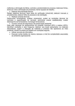 melhorias e eliminação de falhas; controlar a produtividade do processo; balancear linhas,
tendo em vista a otimização de processos; treinar equipes de trabalho.
• Elaborar documentação técnica
Redigir relatórios técnicos; fazer listas de verificação (check-list); elaborar manuais e
procedimentos; elaborar folha de processo e de orientação.
• Realizar compras técnicas
Desenvolver fornecedores; analisar orçamentos; avaliar as condições técnicas de
contratos e especificação de serviços; administrar prazos estabelecidos; avaliar
desempenho de fornecedores; homologar fornecedores.
• Cumprir normas de segurança e de preservação ambiental
Zelar pela utilização de equipamentos de proteção individual (EPI) e coletivo (EPC);
identificar condições e atos inseguros; destinar, aos locais apropriados, os materiais
descartáveis; sugerir a utilização de materiais e produtos não agressivos ao meio
ambiente; manter os postos de trabalho em condições seguras.
• Utilizar recursos de informática.
• Executar outras tarefas de mesma natureza e nível de complexidade associadas
ao ambiente organizacional.
 