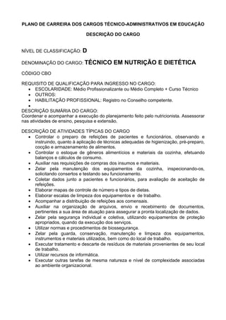 PLANO DE CARREIRA DOS CARGOS TÉCNICO-ADMINISTRATIVOS EM EDUCAÇÃO
DESCRIÇÃO DO CARGO
NÍVEL DE CLASSIFICAÇÃO: D
DENOMINAÇÃO DO CARGO: TÉCNICO EM NUTRIÇÃO E DIETÉTICA
CÓDIGO CBO
REQUISITO DE QUALIFICAÇÃO PARA INGRESSO NO CARGO:
• ESCOLARIDADE: Médio Profissionalizante ou Médio Completo + Curso Técnico
• OUTROS:
• HABILITAÇÃO PROFISSIONAL: Registro no Conselho competente.
•
DESCRIÇÃO SUMÁRIA DO CARGO:
Coordenar e acompanhar a execução do planejamento feito pelo nutricionista. Assessorar
nas atividades de ensino, pesquisa e extensão.
DESCRIÇÃO DE ATIVIDADES TÍPICAS DO CARGO
• Controlar o preparo de refeições de pacientes e funcionários, observando e
instruindo, quanto à aplicação de técnicas adequadas de higienização, pré-preparo,
cocção e armazenamento de alimentos.
• Controlar o estoque de gêneros alimentícios e materiais da cozinha, efetuando
balanços e cálculos de consumo.
• Auxiliar nas requisições de compras dos insumos e materiais.
• Zelar pela manutenção dos equipamentos da cozinha, inspecionando-os,
solicitando consertos e testando seu funcionamento.
• Coletar dados junto a pacientes e funcionários, para avaliação de aceitação de
refeições.
• Elaborar mapas de controle de número e tipos de dietas.
• Elaborar escalas de limpeza dos equipamentos e de trabalho.
• Acompanhar a distribuição de refeições aos comensais.
• Auxiliar na organização de arquivos, envio e recebimento de documentos,
pertinentes a sua área de atuação para assegurar a pronta localização de dados.
• Zelar pela segurança individual e coletiva, utilizando equipamentos de proteção
apropriados, quando da execução dos serviços.
• Utilizar normas e procedimentos de biossegurança.
• Zelar pela guarda, conservação, manutenção e limpeza dos equipamentos,
instrumentos e materiais utilizados, bem como do local de trabalho.
• Executar tratamento e descarte de resíduos de materiais provenientes de seu local
de trabalho.
• Utilizar recursos de informática.
• Executar outras tarefas de mesma natureza e nível de complexidade associadas
ao ambiente organizacional.
 