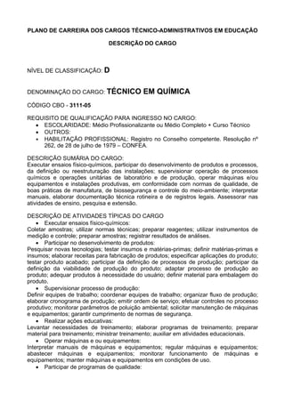 PLANO DE CARREIRA DOS CARGOS TÉCNICO-ADMINISTRATIVOS EM EDUCAÇÃO
DESCRIÇÃO DO CARGO
NÍVEL DE CLASSIFICAÇÃO: D
DENOMINAÇÃO DO CARGO: TÉCNICO EM QUÍMICA
CÓDIGO CBO - 3111-05
REQUISITO DE QUALIFICAÇÃO PARA INGRESSO NO CARGO:
• ESCOLARIDADE: Médio Profissionalizante ou Médio Completo + Curso Técnico
• OUTROS:
• HABILITAÇÃO PROFISSIONAL: Registro no Conselho competente. Resolução nº
262, de 28 de julho de 1979 – CONFEA.
DESCRIÇÃO SUMÁRIA DO CARGO:
Executar ensaios físico-químicos, participar do desenvolvimento de produtos e processos,
da definição ou reestruturação das instalações; supervisionar operação de processos
químicos e operações unitárias de laboratório e de produção, operar máquinas e/ou
equipamentos e instalações produtivas, em conformidade com normas de qualidade, de
boas práticas de manufatura, de biossegurança e controle do meio-ambiente; interpretar
manuais, elaborar documentação técnica rotineira e de registros legais. Assessorar nas
atividades de ensino, pesquisa e extensão.
DESCRIÇÃO DE ATIVIDADES TÍPICAS DO CARGO
• Executar ensaios físico-químicos:
Coletar amostras; utilizar normas técnicas; preparar reagentes; utilizar instrumentos de
medição e controle; preparar amostras; registrar resultados de análises.
• Participar no desenvolvimento de produtos:
Pesquisar novas tecnologias; testar insumos e matérias-primas; definir matérias-primas e
insumos; elaborar receitas para fabricação de produtos; especificar aplicações do produto;
testar produto acabado; participar da definição de processos de produção; participar da
definição da viabilidade de produção do produto; adaptar processo de produção ao
produto; adequar produtos à necessidade do usuário; definir material para embalagem do
produto.
• Supervisionar processo de produção:
Definir equipes de trabalho; coordenar equipes de trabalho; organizar fluxo de produção;
elaborar cronograma de produção; emitir ordem de serviço; efetuar controles no processo
produtivo; monitorar parâmetros de poluição ambiental; solicitar manutenção de máquinas
e equipamentos; garantir cumprimento de normas de segurança.
• Realizar ações educativas:
Levantar necessidades de treinamento; elaborar programas de treinamento; preparar
material para treinamento; ministrar treinamento; auxiliar em atividades educacionais.
• Operar máquinas e ou equipamentos:
Interpretar manuais de máquinas e equipamentos; regular máquinas e equipamentos;
abastecer máquinas e equipamentos; monitorar funcionamento de máquinas e
equipamentos; manter máquinas e equipamentos em condições de uso.
• Participar de programas de qualidade:
 
