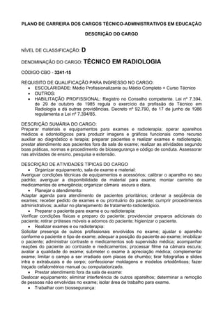 PLANO DE CARREIRA DOS CARGOS TÉCNICO-ADMINISTRATIVOS EM EDUCAÇÃO
DESCRIÇÃO DO CARGO
NÍVEL DE CLASSIFICAÇÃO: D
DENOMINAÇÃO DO CARGO: TÉCNICO EM RADIOLOGIA
CÓDIGO CBO - 3241-15
REQUISITO DE QUALIFICAÇÃO PARA INGRESSO NO CARGO:
• ESCOLARIDADE: Médio Profissionalizante ou Médio Completo + Curso Técnico
• OUTROS:
• HABILITAÇÃO PROFISSIONAL: Registro no Conselho competente. Lei nº 7.394,
de 29 de outubro de 1985 regula o exercício da profissão de Técnico em
Radiologia e dá outras providências. Decreto nº 92.790, de 17 de junho de 1986
regulamenta a Lei nº 7.394/85.
DESCRIÇÃO SUMÁRIA DO CARGO:
Preparar materiais e equipamentos para exames e radioterapia; operar aparelhos
médicos e odontológicos para produzir imagens e gráficos funcionais como recurso
auxiliar ao diagnóstico e terapia; preparar pacientes e realizar exames e radioterapia;
prestar atendimento aos pacientes fora da sala de exame; realizar as atividades segundo
boas práticas, normas e procedimento de biossegurança e código de conduta. Assessorar
nas atividades de ensino, pesquisa e extensão.
DESCRIÇÃO DE ATIVIDADES TÍPICAS DO CARGO
• Organizar equipamento, sala de exame e material:
Averiguar condições técnicas de equipamentos e acessórios; calibrar o aparelho no seu
padrão; averiguar a disponibilidade de material para exame; montar carrinho de
medicamentos de emergência; organizar câmara escura e clara.
• Planejar o atendimento:
Adaptar agenda para atendimento de pacientes prioritários; ordenar a seqüência de
exames; receber pedido de exames e ou prontuário do paciente; cumprir procedimentos
administrativos; auxiliar no planejamento de tratamento radioterápico.
• Preparar o paciente para exame e ou radioterapia:
Verificar condições físicas e preparo do paciente; providenciar preparos adicionais do
paciente; retirar próteses móveis e adornos do paciente; higienizar o paciente.
• Realizar exames e ou radioterapia:
Solicitar presença de outros profissionais envolvidos no exame; ajustar o aparelho
conforme o paciente e tipo de exame; adequar a posição do paciente ao exame; imobilizar
o paciente; administrar contraste e medicamentos sob supervisão médica; acompanhar
reações do paciente ao contraste e medicamentos; processar filme na câmara escura;
avaliar a qualidade do exame; submeter o exame à apreciação médica; complementar
exame; limitar o campo a ser irradiado com placas de chumbo; tirar fotografias e slides
intra e extrabucais e do corpo; confeccionar moldagens e modelos ortodônticos; fazer
traçado cefalométrico manual ou computadorizado.
• Prestar atendimento fora da sala de exame:
Deslocar equipamento; eliminar interferência de outros aparelhos; determinar a remoção
de pessoas não envolvidas no exame; isolar área de trabalho para exame.
• Trabalhar com biossegurança:
 