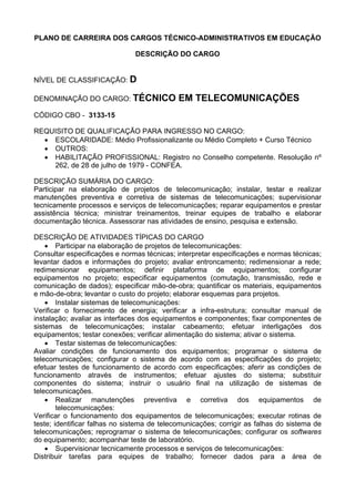 PLANO DE CARREIRA DOS CARGOS TÉCNICO-ADMINISTRATIVOS EM EDUCAÇÃO
DESCRIÇÃO DO CARGO
NÍVEL DE CLASSIFICAÇÃO: D
DENOMINAÇÃO DO CARGO: TÉCNICO EM TELECOMUNICAÇÕES
CÓDIGO CBO - 3133-15
REQUISITO DE QUALIFICAÇÃO PARA INGRESSO NO CARGO:
• ESCOLARIDADE: Médio Profissionalizante ou Médio Completo + Curso Técnico
• OUTROS:
• HABILITAÇÃO PROFISSIONAL: Registro no Conselho competente. Resolução nº
262, de 28 de julho de 1979 - CONFEA.
DESCRIÇÃO SUMÁRIA DO CARGO:
Participar na elaboração de projetos de telecomunicação; instalar, testar e realizar
manutenções preventiva e corretiva de sistemas de telecomunicações; supervisionar
tecnicamente processos e serviços de telecomunicações; reparar equipamentos e prestar
assistência técnica; ministrar treinamentos, treinar equipes de trabalho e elaborar
documentação técnica. Assessorar nas atividades de ensino, pesquisa e extensão.
DESCRIÇÃO DE ATIVIDADES TÍPICAS DO CARGO
• Participar na elaboração de projetos de telecomunicações:
Consultar especificações e normas técnicas; interpretar especificações e normas técnicas;
levantar dados e informações do projeto; avaliar entroncamento; redimensionar a rede;
redimensionar equipamentos; definir plataforma de equipamentos; configurar
equipamentos no projeto; especificar equipamentos (comutação, transmissão, rede e
comunicação de dados); especificar mão-de-obra; quantificar os materiais, equipamentos
e mão-de-obra; levantar o custo do projeto; elaborar esquemas para projetos.
• Instalar sistemas de telecomunicações:
Verificar o fornecimento de energia; verificar a infra-estrutura; consultar manual de
instalação; avaliar as interfaces dos equipamentos e componentes; fixar componentes de
sistemas de telecomunicações; instalar cabeamento; efetuar interligações dos
equipamentos; testar conexões; verificar alimentação do sistema; ativar o sistema.
• Testar sistemas de telecomunicações:
Avaliar condições de funcionamento dos equipamentos; programar o sistema de
telecomunicações; configurar o sistema de acordo com as especificações do projeto;
efetuar testes de funcionamento de acordo com especificações; aferir as condições de
funcionamento através de instrumentos; efetuar ajustes do sistema; substituir
componentes do sistema; instruir o usuário final na utilização de sistemas de
telecomunicações.
• Realizar manutenções preventiva e corretiva dos equipamentos de
telecomunicações:
Verificar o funcionamento dos equipamentos de telecomunicações; executar rotinas de
teste; identificar falhas no sistema de telecomunicações; corrigir as falhas do sistema de
telecomunicações; reprogramar o sistema de telecomunicações; configurar os softwares
do equipamento; acompanhar teste de laboratório.
• Supervisionar tecnicamente processos e serviços de telecomunicações:
Distribuir tarefas para equipes de trabalho; fornecer dados para a área de
 