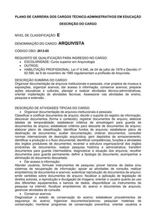 PLANO DE CARREIRA DOS CARGOS TÉCNICO-ADMINISTRATIVOS EM EDUCAÇÃO
DESCRIÇÃO DO CARGO
NÍVEL DE CLASSIFICAÇÃO: E
DENOMINAÇÃO DO CARGO: ARQUIVISTA
CÓDIGO CBO: 2613-05
REQUISITO DE QUALIFICAÇÃO PARA INGRESSO NO CARGO:
• ESCOLARIDADE: Curso superior em Arquivologia
• OUTROS;
• HABILITAÇÃO PROFISSIONAL: Lei nº 6.546, de 04 de julho de 1978 e Decreto nº
82.590, de 6 de novembro de 1985 regulamentam a profissão de Arquivista.
DESCRIÇÃO SUMÁRIA DO CARGO:
Organizar documentação de arquivos institucionais e pessoais, criar projetos de museus e
exposições, organizar acervos; dar acesso à informação, conservar acervos; preparar
ações educativas e culturais, planejar e realizar atividades técnico-administrativas,
orientar implantação de atividades técnicas. Assessorar nas atividades de ensino,
pesquisa e extensão.
DESCRIÇÃO DE ATIVIDADES TÍPICAS DO CARGO
• Organizar documentação de arquivos institucionais e pessoais:
Classificar e codificar documentos de arquivo; decidir o suporte do registro de informação;
descrever documentos (forma e conteúdo); registrar documentos de arquivo; elaborar
tabelas de temporalidade; estabelecer critérios de amostragem para guarda de
documentos de arquivo; estabelecer critérios para descarte de documentos de arquivo;
elaborar plano de classificação; identificar fundos de arquivos; estabelecer plano de
destinação de documentos; avaliar documentação; ordenar documentos; consultar
normas internacionais de descrição arquivística; gerir depósitos de armazenamento;
identificar a produção e o fluxo documental; identificar competências, funções e atividades
dos órgãos produtores de documentos; levantar a estrutura organizacional dos órgãos
produtores de documentos; realizar pesquisa histórica e administrativa; transferir
documentos para guarda intermediária; diagnosticar a situação dos arquivos; recolher
documentos para guarda permanente; definir a tipologia do documento; acompanhar a
eliminação do documento descartado.
• Dar acesso à informação:
Atender usuários; formular instrumentos de pesquisa; prover bancos de dados e/ou
sistemas de recuperação de informação; apoiar as atividades de consulta; realizar
empréstimos de documentos e acervos; autenticar reprodução de documentos de arquivo;
emitir certidões sobre documentos de arquivo; fiscalizar a aplicação de legislação de
direitos autorais, a reprodução e divulgação de imagens; orientar o usuário quanto ao uso
dos diferentes equipamentos e bancos de dados; disponibilizar os instrumentos de
pesquisa na internet; fiscalizar empréstimos do acervo e documentos de arquivos;
gerenciar atividades de consulta.
• Conservar acervos:
Diagnosticar o estado de conservação do acervo; estabelecer procedimentos de
segurança do acervo; higienizar documentos/acervos; pesquisar materiais de
conservação; monitorar programas de conservação preventiva; orientar usuários e
 