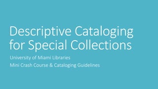 Descriptive Cataloging
for Special Collections
University of Miami Libraries
Mini Crash Course & Cataloging Guidelines
 