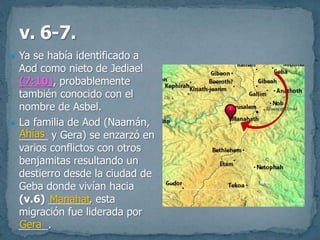  Ya se había identificado a
Aod como nieto de Jediael
(7:10), probablemente
también conocido con el
nombre de Asbel.
 La familia de Aod (Naamán,
_____ y Gera) se enzarzó en
varios conflictos con otros
benjamitas resultando un
destierro desde la ciudad de
Geba donde vivían hacia
(v.6) _______, esta
migración fue liderada por
_____.
Ahías
Manahat
Gera
 