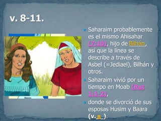 Saharaim probablemente
es el mismo Ahisahar
(7:10), hijo de _____,
así que la línea se
describe a través de
Asbel (=Jediael), Bilhán y
otros.
 Saharaim vivió por un
tiempo en Moab (Rut
1:1-2),
 donde se divorció de sus
esposas Husim y Baara
(v.__).
Bilhán
8
 