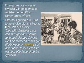  En algunas ocasiones el
divorcio y la poligamia se
registran en el AT sin
comentarios críticos.
 Esto no significa que Dios
tome el divorcio a la ligera.
Mal. 2:15-16 dice:
“no seáis desleales para
con la mujer de vuestra
juventud. Porque Jehová
Dios de Israel ha dicho que
él aborrece el ______, y al
que cubre de iniquidad su
vestido, dijo Jehová de los
ejércitos.”
repudio
 