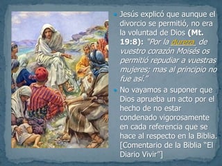  Jesús explicó que aunque el
divorcio se permitió, no era
la voluntad de Dios (Mt.
19:8): “Por la ______ de
vuestro corazón Moisés os
permitió repudiar a vuestras
mujeres; mas al principio no
fue así.”
 No vayamos a suponer que
Dios aprueba un acto por el
hecho de no estar
condenado vigorosamente
en cada referencia que se
hace al respecto en la Biblia.
[Comentario de la Biblia “El
Diario Vivir”]
dureza
 