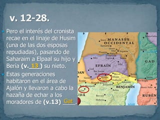 Pero el interés del cronista
recae en el linaje de Husim
(una de las dos esposas
repudiadas), pasando de
Saharaim a Elpaal su hijo y
Bería (v.___) su nieto.
 Estas generaciones
habitaron en el área de
Ajalón y llevaron a cabo la
hazaña de echar a los
moradores de (v.13) ____.
13
Gat
 
