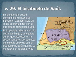  En la segunda ciudad
principal del territorio de
Benjamín, Gabaón, vivió un
linaje de benjamitas con el
que estaba relacionado Saúl.
 Es imposible saber el vínculo
entre ese linaje y cualquiera
de los que aparecen en la
sección anterior, porque esta
genealogía empieza con el
bisabuelo de Saúl (que no se
menciona en la Biblia RV60
 