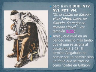  pero sí en la DHH, NTV,
NVI, PDT, VM:
“En la ciudad de Gabaón
vivía Jehiel, padre de
Gabaón. Su mujer se
llamaba Maacá.” Ver
también 9:35).
 Jehiel, que vivió en un
período mucho más tardío
que el que se asigna al
pasaje de 8:1-28. El
término Abigabaón no
parece ser un nombre sino
un título que se traduce
como “padre en Gabaón”
 
