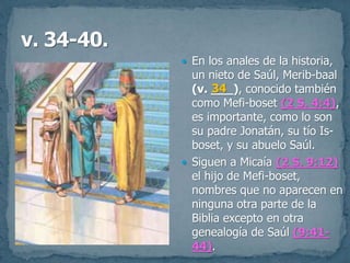  En los anales de la historia,
un nieto de Saúl, Merib-baal
(v. ___), conocido también
como Mefi-boset (2 S. 4:4),
es importante, como lo son
su padre Jonatán, su tío Is-
boset, y su abuelo Saúl.
 Siguen a Micaía (2 S. 9:12)
el hijo de Mefi-boset,
nombres que no aparecen en
ninguna otra parte de la
Biblia excepto en otra
genealogía de Saúl (9:41-
44).
34
 