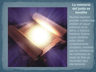 Muchas naciones
grandes y poderosas
existían en aquel
entonces en la
tierra, y muchos
hombres ilustres
cuyos nombres
están ahora
completamente
olvidados; mientras
que los nombres de
las multitudes de
Israel de Dios se
recuerdan aquí
eternamente.
La memoria
del justo es
bendita
 