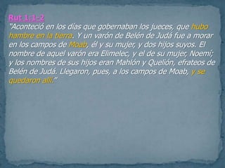 Rut 1:1-2
“Aconteció en los días que gobernaban los jueces, que hubo
hambre en la tierra. Y un varón de Belén de Judá fue a morar
en los campos de Moab, él y su mujer, y dos hijos suyos. El
nombre de aquel varón era Elimelec, y el de su mujer, Noemí;
y los nombres de sus hijos eran Mahlón y Quelión, efrateos de
Belén de Judá. Llegaron, pues, a los campos de Moab, y se
quedaron allí.”
 