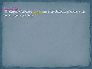 1 Cr 9:35
“En Gabaón habitaba Jehiel padre de Gabaón, el nombre de
cuya mujer era Maaca;”
 