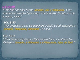 1 S 14:49
“Y los hijos de Saúl fueron Jonatán, Isúi y Malquisúa. Y los
nombres de sus dos hijas eran, el de la mayor, Merab, y el de
la menor, Mical.”
1Cr. 8:33
“Ner engendró a Cis, Cis engendró a Saúl, y Saúl engendró a
Jonatán, Malquisúa, Abinadab y Es-baal.”
1Cr. 10:2
“Y los filisteos siguieron a Saúl y a sus hijos, y mataron los
filisteos a Jonatán, a Abinadab y a Malquisúa, hijos de Saúl.”
 