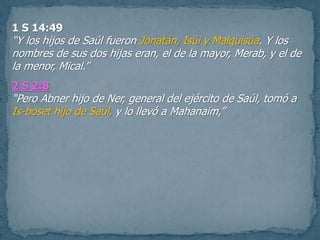 1 S 14:49
“Y los hijos de Saúl fueron Jonatán, Isúi y Malquisúa. Y los
nombres de sus dos hijas eran, el de la mayor, Merab, y el de
la menor, Mical.”
2 S 2:8
“Pero Abner hijo de Ner, general del ejército de Saúl, tomó a
Is-boset hijo de Saúl, y lo llevó a Mahanaim,”
 