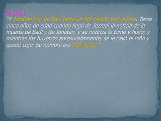 2 S 4:4
“Y Jonatán hijo de Saúl tenía un hijo lisiado de los pies. Tenía
cinco años de edad cuando llegó de Jezreel la noticia de la
muerte de Saúl y de Jonatán, y su nodriza le tomó y huyó; y
mientras iba huyendo apresuradamente, se le cayó el niño y
quedó cojo. Su nombre era Mefi-boset.”
 