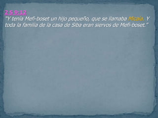 2 S 9:12
“Y tenía Mefi-boset un hijo pequeño, que se llamaba Micaía. Y
toda la familia de la casa de Siba eran siervos de Mefi-boset.”
 